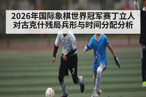 2026年国际象棋世界冠军赛丁立人对古克什残局兵形与时间分配分析